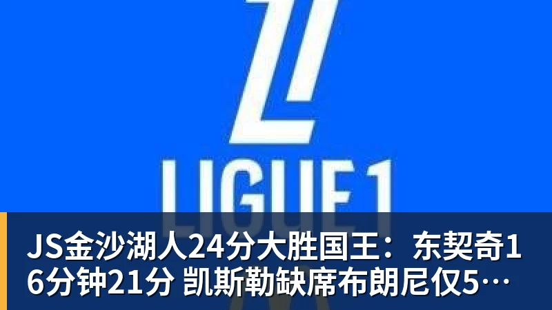 JS金沙湖人24分大胜国王：东契奇16分钟21分 凯斯勒缺席布朗尼仅5中1
